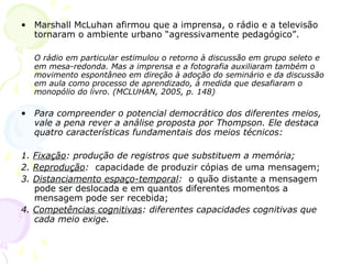 • Marshall McLuhan afirmou que a imprensa, o rádio e a televisão
  tornaram o ambiente urbano “agressivamente pedagógico”.

  O rádio em particular estimulou o retorno à discussão em grupo seleto e
  em mesa-redonda. Mas a imprensa e a fotografia auxiliaram também o
  movimento espontâneo em direção à adoção do seminário e da discussão
  em aula como processo de aprendizado, à medida que desafiaram o
  monopólio do livro. (MCLUHAN, 2005, p. 148)

• Para compreender o potencial democrático dos diferentes meios,
  vale a pena rever a análise proposta por Thompson. Ele destaca
  quatro características fundamentais dos meios técnicos:

1. Fixação: produção de registros que substituem a memória;
2. Reprodução: capacidade de produzir cópias de uma mensagem;
3. Distanciamento espaço-temporal: o quão distante a mensagem
   pode ser deslocada e em quantos diferentes momentos a
   mensagem pode ser recebida;
4. Competências cognitivas: diferentes capacidades cognitivas que
   cada meio exige.
 