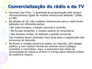 Comercialização do rádio e da TV
• Laurindo Leal Filho, “a qualidade da programação está sempre
  intrinsecamente ligada ao modelo institucional adotado” (2000,
  p.158).
• Na década de 20, três modelos institucionais para o rádio foram
  adotados em diferentes países:
  - No Leste Europeu, o Estado assumia o controle;
  - Na Europa Ocidental, o modelo público se consolidava;
  - Nos Estados Unidos, foi adotado o padrão comercial.
  Tais modelos foram utilizados mais tarde para a implantação das
  emissoras de televisão.
• No Brasil, o modelo comercial acabou se impondo, sem debate
  público, e sem instituir formas de controle social (códigos,
  conselhos e comissões). Aqui, a autonomia dos meios de
  comunicação de massa é enorme e a briga pelos maiores índices
  de audiência impera.
 