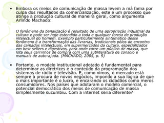 • Embora os meios de comunicação de massa levem a má fama por
  culpa dos resultados da comercialização, este é um processo que
  atinge a produção cultural de maneira geral, como argumenta
  Arlindo Machado:

  O fenômeno da banalização é resultado de uma apropriação industrial da
  cultura e pode ser hoje estendido a toda e qualquer forma de produção
  intelectual do homem. Exemplo particularmente sintomático desse
  fenômeno é a transformação das livrarias, tradicionais pólos de encontro
  das camadas intelectuais, em supermercados da cultura, especializados
  em best sellers e digestivos, para onde corre um público de massa, que
  lota seus carrinhos de compra com uma subliteratura de consolo e
  manuais de auto-ajuda. (MACHADO, 2005, p. 9)

• Portanto, o modelo institucional adotado é fundamental para
  determinar as diretrizes e o conteúdo da programação dos
  sistemas de rádio e televisão. E, como vimos, o mercado está
  sempre à procura de novos negócios, impondo a sua lógica de que
  o mais importante é o lucro, e encarando os cidadãos como meros
  consumidores. Nos países que adotaram o modelo comercial, o
  potencial democrático dos meios de comunicação de massa
  simplesmente sucumbiu. Com a internet seria diferente?
 