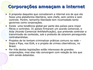 Corporações ameaçam a internet
• A proposta daqueles que conceberam a internet era de que ela
  fosse uma plataforma libertária, sem chefe, sem centro e sem
  controle. Porém, tamanha liberdade tem incomodado tanto
  governos como corporações.
• Existe uma tendência global por parte dos países para impor
  filtros e controles. 31 países firmaram um acordo comercial, o
  Acta (Acordo Comercial Antifalsificação), que pretende controlar a
  transmissão de conteúdo, sob o pretexto de estarem perseguindo
  contrabandistas.
• Projetos de lei tentam criminalizar práticas comuns na rede –
  Sopa e Pipa, nos EUA, e o projeto de crimes cibernéticos, no
  Brasil.
• Por trás destas legislações estão interesses de grandes
  corporações, mas elas não convergem com relação às leis que
  vêm sendo debatidas.
 