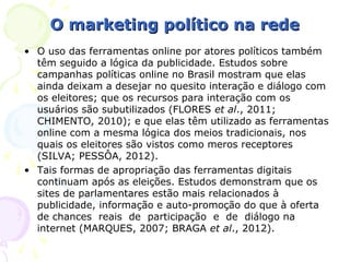 O marketing político na rede
• O uso das ferramentas online por atores políticos também
  têm seguido a lógica da publicidade. Estudos sobre
  campanhas políticas online no Brasil mostram que elas
  ainda deixam a desejar no quesito interação e diálogo com
  os eleitores; que os recursos para interação com os
  usuários são subutilizados (FLORES et al., 2011;
  CHIMENTO, 2010); e que elas têm utilizado as ferramentas
  online com a mesma lógica dos meios tradicionais, nos
  quais os eleitores são vistos como meros receptores
  (SILVA; PESSÔA, 2012).
• Tais formas de apropriação das ferramentas digitais
  continuam após as eleições. Estudos demonstram que os
  sites de parlamentares estão mais relacionados à
  publicidade, informação e auto-promoção do que à oferta
  de chances reais de participação e de diálogo na
  internet (MARQUES, 2007; BRAGA et al., 2012).
 