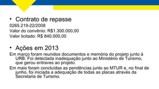 • Contrato de repasse
0265.219-22/2008
Valor do convênio: R$1.300.000,00
Valor licitado: R$ 840.000,00
• Ações em 2013
Em março foram reunidos documentos e memória do projeto junto à
URB. Foi detectada inadequação junto ao Ministério de Turismo,
que gerou entraves ao projeto.
Em maio foram concluídas as pendências junto ao MTUR e, no final de
junho, foi iniciada a adequação de todas as placas através da
Secretaria de Turismo.
 