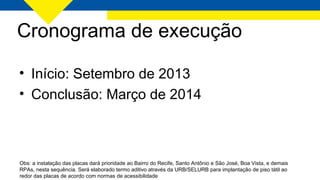 Cronograma de execução
Obs: a instalação das placas dará prioridade ao Bairro do Recife, Santo Antônio e São José, Boa Vista, e demais
RPAs, nesta sequência. Será elaborado termo aditivo através da URB/SELURB para implantação de piso tátil ao
redor das placas de acordo com normas de acessibilidade
• Início: Setembro de 2013
• Conclusão: Março de 2014
 