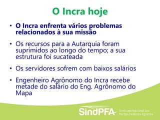 O Incra hoje
• O Incra enfrenta vários problemas
relacionados à sua missão
• Os recursos para a Autarquia foram
suprimidos ao longo do tempo; a sua
estrutura foi sucateada
• Os servidores sofrem com baixos salários
• Engenheiro Agrônomo do Incra recebe
metade do salário do Eng. Agrônomo do
Mapa
 
