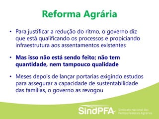 Reforma Agrária
• Para justificar a redução do ritmo, o governo diz
que está qualificando os processos e propiciando
infraestrutura aos assentamentos existentes
• Mas isso não está sendo feito; não tem
quantidade, nem tampouco qualidade
• Meses depois de lançar portarias exigindo estudos
para assegurar a capacidade de sustentabilidade
das famílias, o governo as revogou
 
