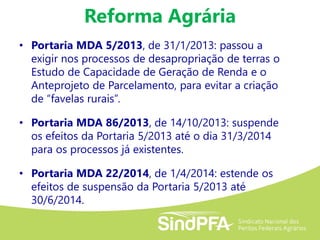 Reforma Agrária
• Portaria MDA 5/2013, de 31/1/2013: passou a
exigir nos processos de desapropriação de terras o
Estudo de Capacidade de Geração de Renda e o
Anteprojeto de Parcelamento, para evitar a criação
de “favelas rurais”.
• Portaria MDA 86/2013, de 14/10/2013: suspende
os efeitos da Portaria 5/2013 até o dia 31/3/2014
para os processos já existentes.
• Portaria MDA 22/2014, de 1/4/2014: estende os
efeitos de suspensão da Portaria 5/2013 até
30/6/2014.
 