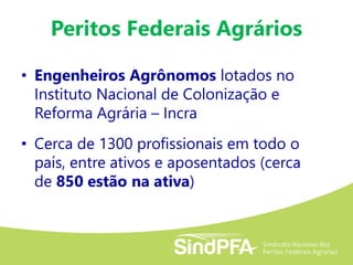 Peritos Federais Agrários
• Engenheiros Agrônomos lotados no
Instituto Nacional de Colonização e
Reforma Agrária – Incra
• Cerca de 1300 profissionais em todo o
país, entre ativos e aposentados (cerca
de 850 estão na ativa)
 