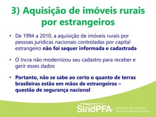 3) Aquisição de imóveis rurais
por estrangeiros
• De 1994 a 2010, a aquisição de imóveis rurais por
pessoas jurídicas nacionais controladas por capital
estrangeiro não foi sequer informada e cadastrada
• O Incra não modernizou seu cadastro para receber e
gerir esses dados
• Portanto, não se sabe ao certo o quanto de terras
brasileiras estão em mãos de estrangeiros –
questão de segurança nacional
 