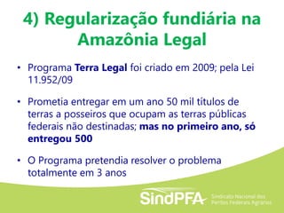 4) Regularização fundiária na
Amazônia Legal
• Programa Terra Legal foi criado em 2009; pela Lei
11.952/09
• Prometia entregar em um ano 50 mil títulos de
terras a posseiros que ocupam as terras públicas
federais não destinadas; mas no primeiro ano, só
entregou 500
• O Programa pretendia resolver o problema
totalmente em 3 anos
 