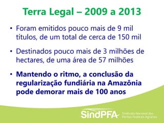 Terra Legal – 2009 a 2013
• Foram emitidos pouco mais de 9 mil
títulos, de um total de cerca de 150 mil
• Destinados pouco mais de 3 milhões de
hectares, de uma área de 57 milhões
• Mantendo o ritmo, a conclusão da
regularização fundiária na Amazônia
pode demorar mais de 100 anos
 