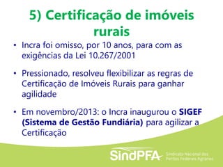 5) Certificação de imóveis
rurais
• Incra foi omisso, por 10 anos, para com as
exigências da Lei 10.267/2001
• Pressionado, resolveu flexibilizar as regras de
Certificação de Imóveis Rurais para ganhar
agilidade
• Em novembro/2013: o Incra inaugurou o SIGEF
(Sistema de Gestão Fundiária) para agilizar a
Certificação
 
