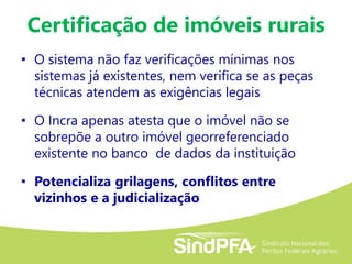 Certificação de imóveis rurais
• O sistema não faz verificações mínimas nos
sistemas já existentes, nem verifica se as peças
técnicas atendem as exigências legais
• O Incra apenas atesta que o imóvel não se
sobrepõe a outro imóvel georreferenciado
existente no banco de dados da instituição
• Potencializa grilagens, conflitos entre
vizinhos e a judicialização
 