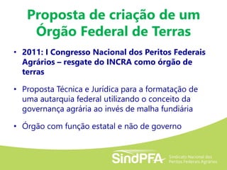 Proposta de criação de um
Órgão Federal de Terras
• 2011: I Congresso Nacional dos Peritos Federais
Agrários – resgate do INCRA como órgão de
terras
• Proposta Técnica e Jurídica para a formatação de
uma autarquia federal utilizando o conceito da
governança agrária ao invés de malha fundiária
• Órgão com função estatal e não de governo
 