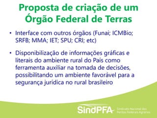 Proposta de criação de um
Órgão Federal de Terras
• Interface com outros órgãos (Funai; ICMBio;
SRFB; MMA; IET; SPU; CRI; etc)
• Disponibilização de informações gráficas e
literais do ambiente rural do País como
ferramenta auxiliar na tomada de decisões,
possibilitando um ambiente favorável para a
segurança jurídica no rural brasileiro
 
