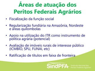 Áreas de atuação dos
Peritos Federais Agrários
• Fiscalização da função social
• Regularização fundiária na Amazônia, Nordeste
e áreas quilombolas
• Apoio na utilização do ITR como instrumento de
política agrária (potencial)
• Avaliação de imóveis rurais de interesse público
(ICMBIO, SPU, FUNAI, etc)
• Ratificação de títulos em faixa de fronteira
 