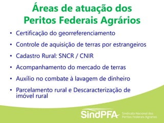 • Certificação do georreferenciamento
• Controle de aquisição de terras por estrangeiros
• Cadastro Rural: SNCR / CNIR
• Acompanhamento do mercado de terras
• Auxílio no combate à lavagem de dinheiro
• Parcelamento rural e Descaracterização de
imóvel rural
Áreas de atuação dos
Peritos Federais Agrários
 
