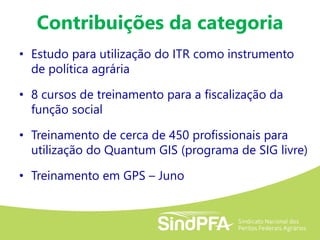 Contribuições da categoria
• Estudo para utilização do ITR como instrumento
de política agrária
• 8 cursos de treinamento para a fiscalização da
função social
• Treinamento de cerca de 450 profissionais para
utilização do Quantum GIS (programa de SIG livre)
• Treinamento em GPS – Juno
 