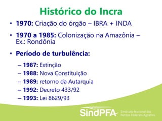 Histórico do Incra
• 1970: Criação do órgão – IBRA + INDA
• 1970 a 1985: Colonização na Amazônia –
Ex.: Rondônia
• Período de turbulência:
– 1987: Extinção
– 1988: Nova Constituição
– 1989: retorno da Autarquia
– 1992: Decreto 433/92
– 1993: Lei 8629/93
 
