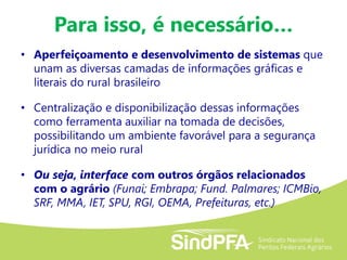 • Aperfeiçoamento e desenvolvimento de sistemas que
unam as diversas camadas de informações gráficas e
literais do rural brasileiro
• Centralização e disponibilização dessas informações
como ferramenta auxiliar na tomada de decisões,
possibilitando um ambiente favorável para a segurança
jurídica no meio rural
• Ou seja, interface com outros órgãos relacionados
com o agrário (Funai; Embrapa; Fund. Palmares; ICMBio,
SRF, MMA, IET, SPU, RGI, OEMA, Prefeituras, etc.)
Para isso, é necessário…
 