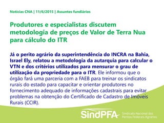 Notícias CNA | 11/6/2015 | Assuntos fundiários
Produtores e especialistas discutem
metodologia de preços de Valor de Terra Nua
para cálculo do ITR
Já o perito agrário da superintendência do INCRA na Bahia,
Israel Ely, relatou a metodologia da autarquia para calcular o
VTN e dos critérios utilizados para mensurar o grau de
utilização da propriedade para o ITR. Ele informou que o
órgão fará uma parceria com a FAEB para treinar os sindicatos
rurais do estado para capacitar e orientar produtores no
fornecimento adequado de informações cadastrais para evitar
problemas na obtenção do Certificado de Cadastro de Imóveis
Rurais (CCIR).
 