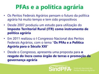 PFAs e a política agrária
• Os Peritos Federais Agrários pensam o futuro da política
agrária há muito tempo e tem sido propositivos
• Desde 2007 produziu um estudo para utilização do
Imposto Territorial Rural (ITR) como instrumento de
política agrária
• Em 2011 realizou o I Congresso Nacional dos Peritos
Federais Agrários, com o tema “Os PFAs e a Política
Agrária para o Século XXI”
• Desde o Congresso, apresenta uma proposta para o
resgate do Incra como órgão de terras e promoção da
governança agrária
 