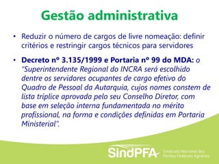 Gestão administrativa
• Reduzir o número de cargos de livre nomeação: definir
critérios e restringir cargos técnicos para servidores
• Decreto nº 3.135/1999 e Portaria nº 99 do MDA: o
“Superintendente Regional do INCRA será escolhido
dentre os servidores ocupantes de cargo efetivo do
Quadro de Pessoal da Autarquia, cujos nomes constem de
lista tríplice aprovada pelo seu Conselho Diretor, com
base em seleção interna fundamentada no mérito
profissional, na forma e condições definidas em Portaria
Ministerial”.
 