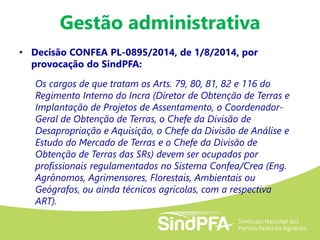 Gestão administrativa
• Decisão CONFEA PL-0895/2014, de 1/8/2014, por
provocação do SindPFA:
Os cargos de que tratam os Arts. 79, 80, 81, 82 e 116 do
Regimento Interno do Incra (Diretor de Obtenção de Terras e
Implantação de Projetos de Assentamento, o Coordenador-
Geral de Obtenção de Terras, o Chefe da Divisão de
Desapropriação e Aquisição, o Chefe da Divisão de Análise e
Estudo do Mercado de Terras e o Chefe da Divisão de
Obtenção de Terras das SRs) devem ser ocupados por
profissionais regulamentados no Sistema Confea/Crea (Eng.
Agrônomos, Agrimensores, Florestais, Ambientais ou
Geógrafos, ou ainda técnicos agrícolas, com a respectiva
ART).
 