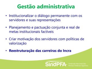 Gestão administrativa
• Institucionalizar o diálogo permanente com os
servidores e suas representações
• Planejamento e pactuação conjunta e real de
metas institucionais factíveis
• Criar motivação dos servidores com políticas de
valorização
• Reestruturação das carreiras do Incra
 