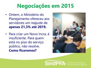 Negociações em 2015
• Ontem, o Ministério do
Planejamento ofereceu aos
servidores um reajuste de
apenas 21,3% até 2019.
• Para criar um Novo Incra, é
insuficiente. Para quem
está no piso do serviço
público, não resolve.
Como ficaremos?
 