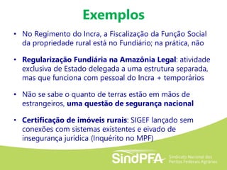 Exemplos
• No Regimento do Incra, a Fiscalização da Função Social
da propriedade rural está no Fundiário; na prática, não
• Regularização Fundiária na Amazônia Legal: atividade
exclusiva de Estado delegada a uma estrutura separada,
mas que funciona com pessoal do Incra + temporários
• Não se sabe o quanto de terras estão em mãos de
estrangeiros, uma questão de segurança nacional
• Certificação de imóveis rurais: SIGEF lançado sem
conexões com sistemas existentes e eivado de
insegurança jurídica (Inquérito no MPF)
 