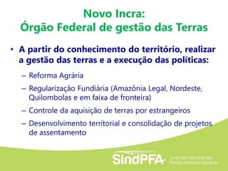 Novo Incra:
Órgão Federal de gestão das Terras
• A partir do conhecimento do território, realizar
a gestão das terras e a execução das políticas:
– Reforma Agrária
– Regularização Fundiária (Amazônia Legal, Nordeste,
Quilombolas e em faixa de fronteira)
– Controle da aquisição de terras por estrangeiros
– Desenvolvimento territorial e consolidação de projetos
de assentamento
 