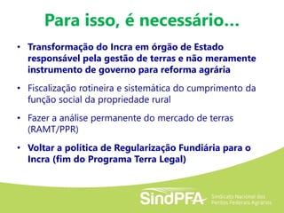Para isso, é necessário…
• Transformação do Incra em órgão de Estado
responsável pela gestão de terras e não meramente
instrumento de governo para reforma agrária
• Fiscalização rotineira e sistemática do cumprimento da
função social da propriedade rural
• Fazer a análise permanente do mercado de terras
(RAMT/PPR)
• Voltar a política de Regularização Fundiária para o
Incra (fim do Programa Terra Legal)
 