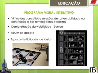 EDUCAÇÃO
PROGRAMA VISUAL INTERATIVO
§  Vitrine dos conceitos e soluções de sustentabilidade na
construção e dos fornecedores parceiros
§  Demonstração da viabilidade técnica
§  Fórum de debate
§  Espaço multiplicador de ideias

 