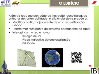 O EDIFÍCIO
Além de todo seu conteúdo de inovação tecnológica, de
atributos de sustentabilidade e eficiência ele se propõe a :
§  Modificar o sitio, hoje carente de uma requalificação
urbana
§  Transformar num ponto de interesse permanente do saber
§  Interagir com o seu entorno.
Relógio de sol
Placa indicativa da geolocalização
QR Code

*

 