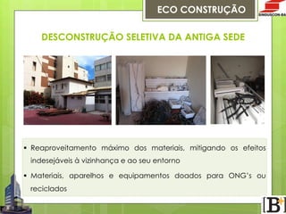 ECO CONSTRUÇÃO
DESCONSTRUÇÃO SELETIVA DA ANTIGA SEDE

§  Reaproveitamento máximo dos materiais, mitigando os efeitos
indesejáveis à vizinhança e ao seu entorno
§  Materiais, aparelhos e equipamentos doados para ONG’s ou
reciclados

 