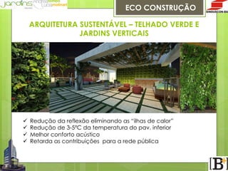 ECO CONSTRUÇÃO
ARQUITETURA SUSTENTÁVEL – TELHADO VERDE E
JARDINS VERTICAIS

ü 
ü 
ü 
ü 

Redução da reflexão eliminando as “ilhas de calor”
Redução de 3-5ºC da temperatura do pav. inferior
Melhor conforto acústico
Retarda as contribuições para a rede pública

 