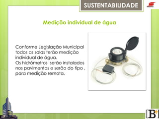 SUSTENTABILIDADE
Medição individual de água

Conforme Legislação Municipal
todos as salas terão medição
individual de água.
Os hidrômetros serão instalados
nos pavimentos e serão do tipo ,
para medição remota.

 