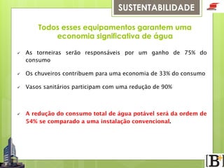 SUSTENTABILIDADE
Todos esses equipamentos garantem uma
economia significativa de água
ü 

As torneiras serão responsáveis por um ganho de 75% do
consumo 

ü 

Os chuveiros contribuem para uma economia de 33% do consumo

ü 

Vasos sanitários participam com uma redução de 90%

ü 

A redução do consumo total de água potável será da ordem de
54% se comparado a uma instalação convencional.

 
