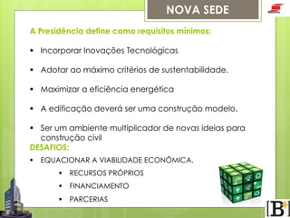 NOVA SEDE
A Presidência define como requisitos mínimos:
§  Incorporar Inovações Tecnológicas
§  Adotar ao máximo critérios de sustentabilidade.
§  Maximizar a eficiência energética
§  A edificação deverá ser uma construção modelo.
§  Ser um ambiente multiplicador de novas ideias para
construção civil
DESAFIOS:
§  EQUACIONAR A VIABILIDADE ECONÔMICA.
§  RECURSOS PRÓPRIOS
§  FINANCIAMENTO
§  PARCERIAS

 