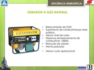 EFICIÊNCIA ENERGÉTICA

GERADOR A GÁS NATURAL

• 
• 

Baixa emissão de CO2
Suprimento de combustível por rede
pública
Menor nível de ruído
Dispensa armazenamento de
combustível - DIESEL
Redução de odores
Menos poluição

• 

Menor custo operacional

• 
• 
• 
• 

 