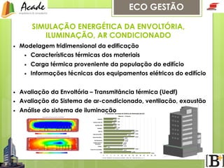 ECO GESTÃO
SIMULAÇÃO ENERGÉTICA DA ENVOLTÓRIA,
ILUMINAÇÃO, AR CONDICIONADO
• 

Modelagem tridimensional da edificação
• 

Características térmicas dos materiais

• 

Carga térmica proveniente da população do edifício

• 

Informações técnicas dos equipamentos elétricos do edifício

• 

Avaliação da Envoltória – Transmitância térmica (Uedf)

• 

Avaliação do Sistema de ar-condicionado, ventilação, exaustão

• 

Análise do sistema de iluminação

 