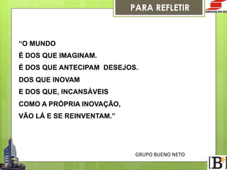 PARA REFLETIR

“O MUNDO
É DOS QUE IMAGINAM.
É DOS QUE ANTECIPAM DESEJOS.
DOS QUE INOVAM
E DOS QUE, INCANSÁVEIS
COMO A PRÓPRIA INOVAÇÃO,
VÃO LÁ E SE REINVENTAM.”

GRUPO  BUENO  NETO

 