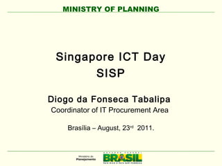 MINISTRY OF PLANNING
Singapore ICT Day
SISP
Diogo da Fonseca Tabalipa
Coordinator of IT Procurement Area
Brasília – August, 23rd
2011.
 