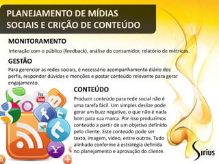 PLANEJAMENTO DE MÍDIAS
SOCIAIS E CRIÇÃO DE CONTEÚDO
MONITORAMENTO
Interação com o público (feedback), análise do consumidor, relatório de métricas.
GESTÃO
Para gerenciar as redes sociais, é necessário acompanhamento diário dos
perfis, responder dúvidas e menções e postar conteúdo relevante para gerar
engajamento.
                             CONTEÚDO
                             Produzir conteúdo para rede social não é
                             uma tarefa fácil. Um simples deslize pode
                             gerar um buzz negativo, o que não é nada
                             bom para sua marca. Por isso produzimos
                             conteúdo a partir de um objetivo definido
                             pelo cliente. Este conteúdo pode ser
                             texto, imagem, vídeo, entre outros. Tudo
                             alinhado conforme à estratégia definida
                             no planejamento e aprovação do cliente.
 