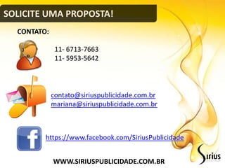 SOLICITE UMA PROPOSTA!
  CONTATO:

              11- 6713-7663
              11- 5953-5642



             contato@siriuspublicidade.com.br
             mariana@siriuspublicidade.com.br



         https://www.facebook.com/SiriusPublicidade


             WWW.SIRIUSPUBLICIDADE.COM.BR
 