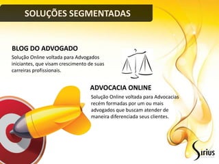 SOLUÇÕES SEGMENTADAS


BLOG DO ADVOGADO
Solução Online voltada para Advogados
iniciantes, que visam crescimento de suas
carreiras profissionais.


                                  ADVOCACIA ONLINE
                                   Solução Online voltada para Advocacias
                                   recém formadas por um ou mais
                                   advogados que buscam atender de
                                   maneira diferenciada seus clientes.
 