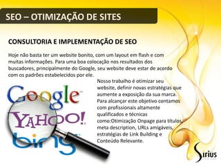 SEO – OTIMIZAÇÃO DE SITES

CONSULTORIA E IMPLEMENTAÇÃO DE SEO
Hoje não basta ter um website bonito, com um layout em flash e com
muitas informações. Para uma boa colocação nos resultados dos
buscadores, principalmente do Google, seu website deve estar de acordo
com os padrões estabelecidos por ele.
                                       Nosso trabalho é otimizar seu
                                       website, definir novas estratégias que
                                       aumente a exposição da sua marca.
                                       Para alcançar este objetivo contamos
                                       com profissionais altamente
                                       qualificados e técnicas
                                       como:Otimização Onpage para títulos,
                                       meta description, URLs amigáveis,
                                       estratégias de Link Building e
                                       Conteúdo Relevante.
 