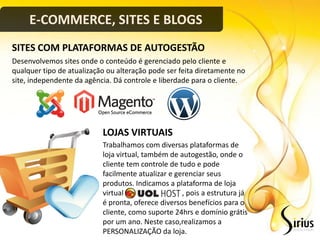 E-COMMERCE, SITES E BLOGS
SITES COM PLATAFORMAS DE AUTOGESTÃO
Desenvolvemos sites onde o conteúdo é gerenciado pelo cliente e
qualquer tipo de atualização ou alteração pode ser feita diretamente no
site, independente da agência. Dá controle e liberdade para o cliente.




                           LOJAS VIRTUAIS
                           Trabalhamos com diversas plataformas de
                           loja virtual, também de autogestão, onde o
                           cliente tem controle de tudo e pode
                           facilmente atualizar e gerenciar seus
                           produtos. Indicamos a plataforma de loja
                           virtual                  , pois a estrutura já
                           é pronta, oferece diversos benefícios para o
                           cliente, como suporte 24hrs e domínio grátis
                           por um ano. Neste caso,realizamos a
                           PERSONALIZAÇÃO da loja.
 