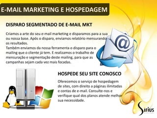 E-MAIL MARKETING E HOSPEDAGEM

 DISPARO SEGMENTADO DE E-MAIL MKT
 Criamos a arte do seu e-mail marketing e disparamos para a sua
 ou nossa base. Após o disparo, enviamos relatório mensurando
 os resultados.
 Também enviamos da nossa ferramenta o disparo para o
 mailing que o cliente já tem. E realizamos o trabalho de
 mensuração e segmentação deste mailing, para que as
 campanhas sejam cada vez mais focadas.


                                HOSPEDE SEU SITE CONOSCO
                                Oferecemos o serviço de hospedagem
                                de sites, com direito a páginas ilimitadas
                                e contas de e-mail. Consulte-nos e
                                verifique qual dos planos atende melhor
                                sua necessidade.
 