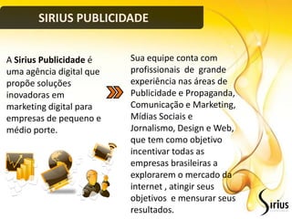 SIRIUS PUBLICIDADE


A Sirius Publicidade é    Sua equipe conta com
uma agência digital que   profissionais de grande
propõe soluções           experiência nas áreas de
inovadoras em             Publicidade e Propaganda,
marketing digital para    Comunicação e Marketing,
empresas de pequeno e     Mídias Sociais e
médio porte.              Jornalismo, Design e Web,
                          que tem como objetivo
                          incentivar todas as
                          empresas brasileiras a
                          explorarem o mercado da
                          internet , atingir seus
                          objetivos e mensurar seus
                          resultados.
 